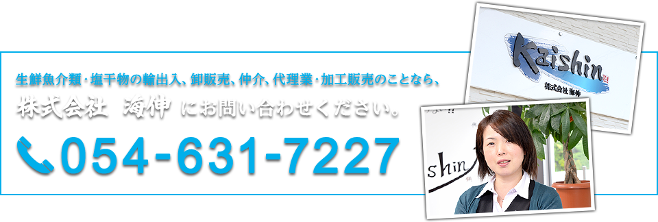 生鮮魚介類・塩干物の輸出入、卸販売、仲介、代理業・加工販売のことなら、株式会社 海伸 にお問い合わせください。054-631-7227